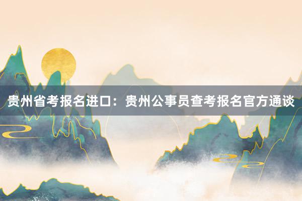 贵州省考报名进口：贵州公事员查考报名官方通谈