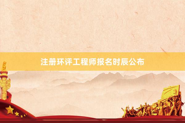 注册环评工程师报名时辰公布