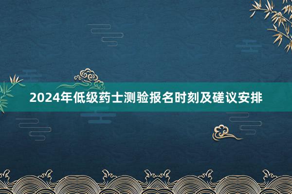 2024年低级药士测验报名时刻及磋议安排