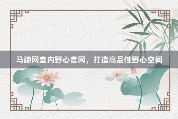 马蹄网室内野心官网，打造高品性野心空间
