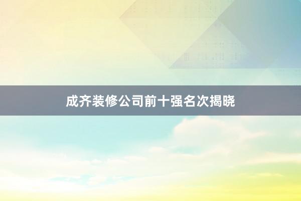 成齐装修公司前十强名次揭晓
