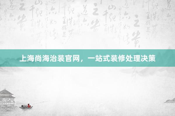 上海尚海治装官网，一站式装修处理决策